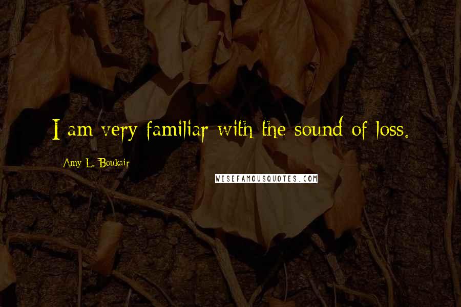 Amy L. Boukair Quotes: I am very familiar with the sound of loss.