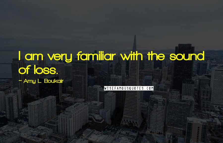 Amy L. Boukair Quotes: I am very familiar with the sound of loss.