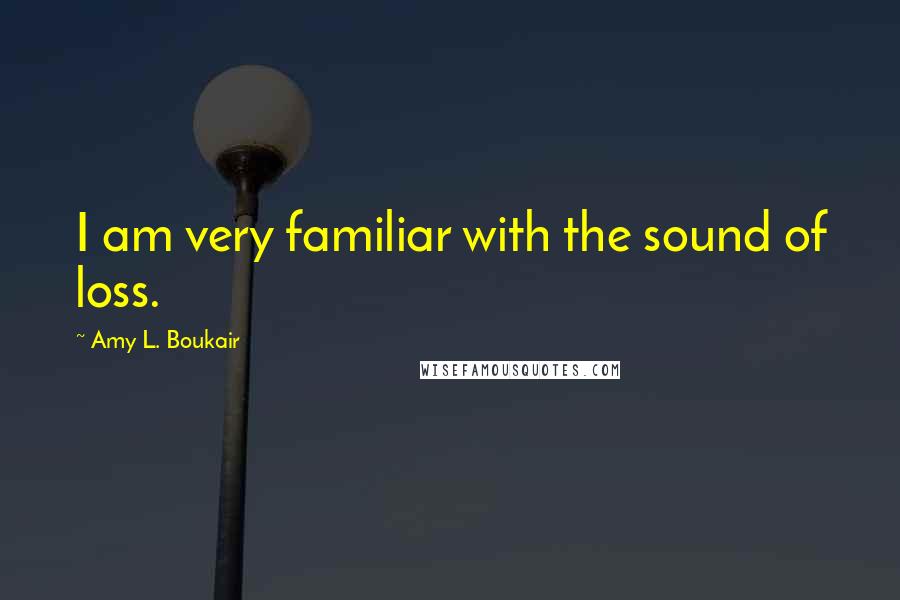 Amy L. Boukair Quotes: I am very familiar with the sound of loss.