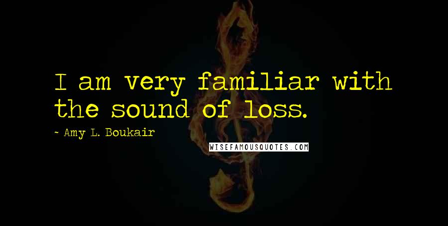 Amy L. Boukair Quotes: I am very familiar with the sound of loss.