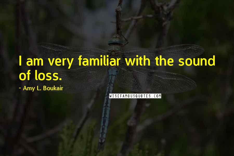 Amy L. Boukair Quotes: I am very familiar with the sound of loss.