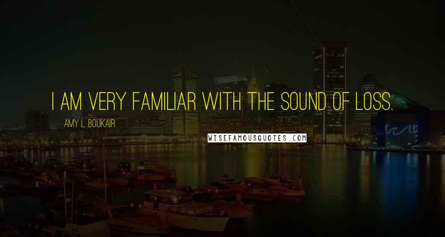 Amy L. Boukair Quotes: I am very familiar with the sound of loss.