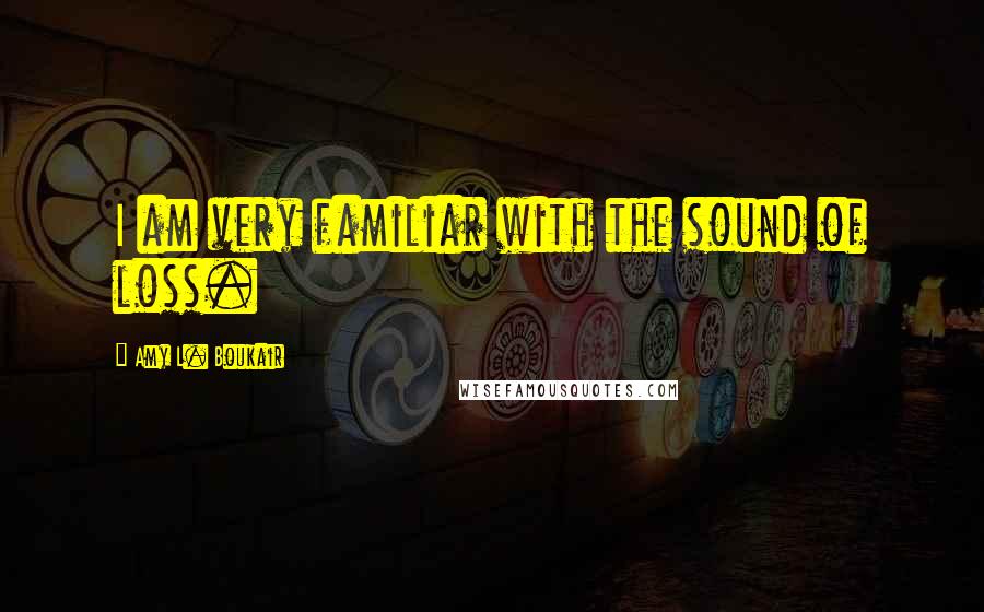 Amy L. Boukair Quotes: I am very familiar with the sound of loss.