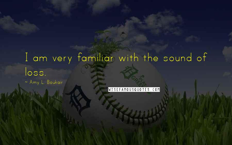 Amy L. Boukair Quotes: I am very familiar with the sound of loss.