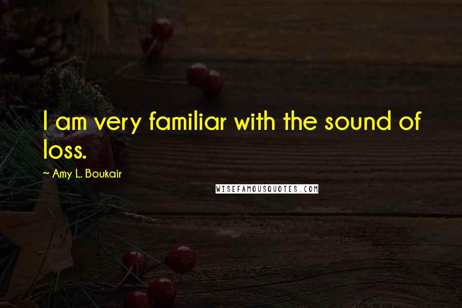 Amy L. Boukair Quotes: I am very familiar with the sound of loss.