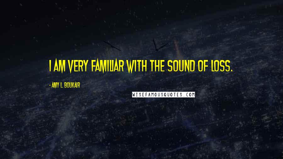 Amy L. Boukair Quotes: I am very familiar with the sound of loss.