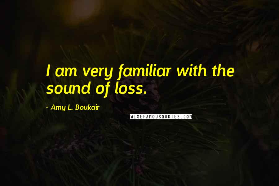 Amy L. Boukair Quotes: I am very familiar with the sound of loss.