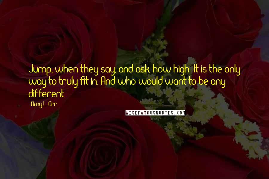 Amy L. Orr Quotes: Jump, when they say, and ask, how high? It is the only way to truly fit in. And who would want to be any different?