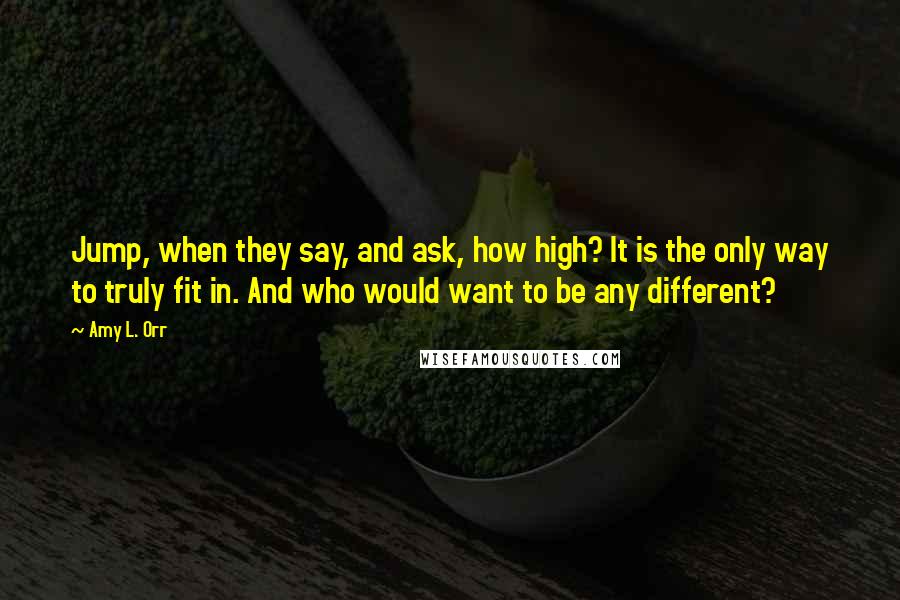 Amy L. Orr Quotes: Jump, when they say, and ask, how high? It is the only way to truly fit in. And who would want to be any different?