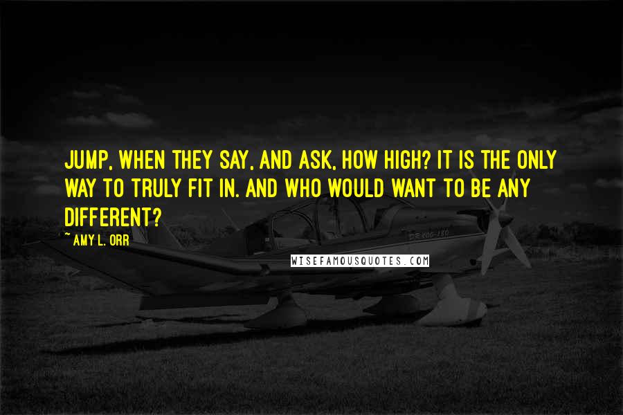 Amy L. Orr Quotes: Jump, when they say, and ask, how high? It is the only way to truly fit in. And who would want to be any different?