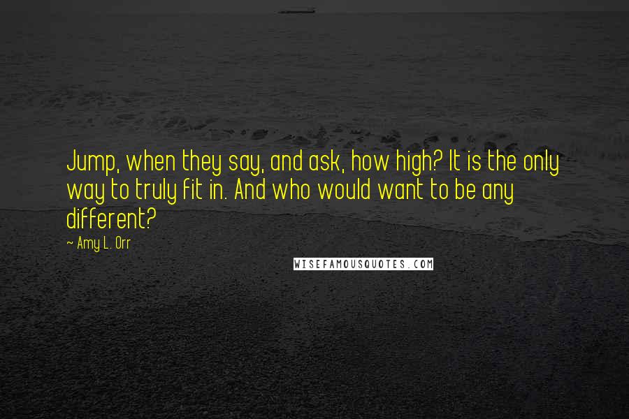 Amy L. Orr Quotes: Jump, when they say, and ask, how high? It is the only way to truly fit in. And who would want to be any different?