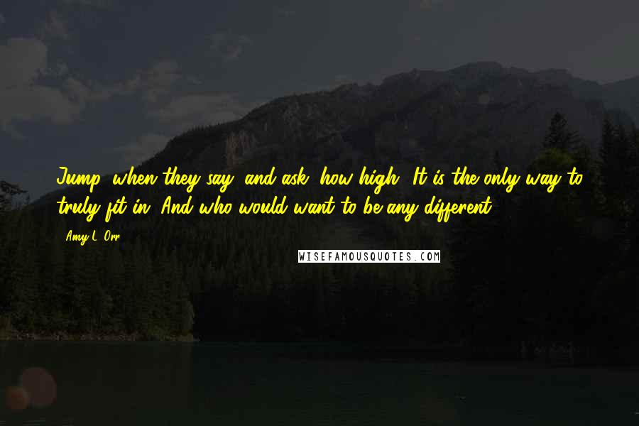 Amy L. Orr Quotes: Jump, when they say, and ask, how high? It is the only way to truly fit in. And who would want to be any different?