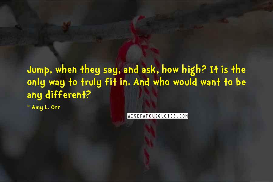 Amy L. Orr Quotes: Jump, when they say, and ask, how high? It is the only way to truly fit in. And who would want to be any different?