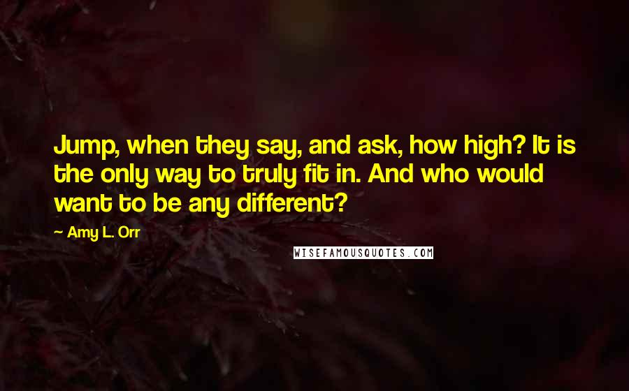 Amy L. Orr Quotes: Jump, when they say, and ask, how high? It is the only way to truly fit in. And who would want to be any different?