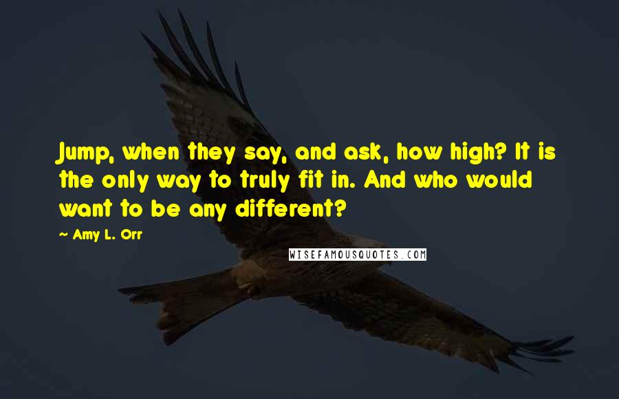 Amy L. Orr Quotes: Jump, when they say, and ask, how high? It is the only way to truly fit in. And who would want to be any different?