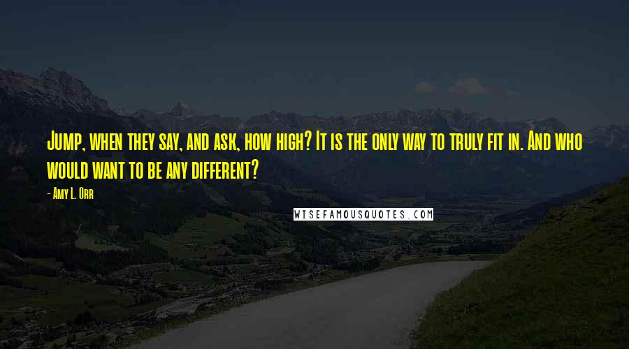 Amy L. Orr Quotes: Jump, when they say, and ask, how high? It is the only way to truly fit in. And who would want to be any different?