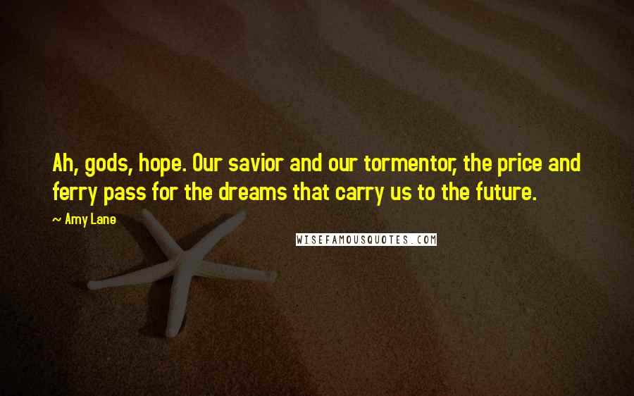 Amy Lane Quotes: Ah, gods, hope. Our savior and our tormentor, the price and ferry pass for the dreams that carry us to the future.