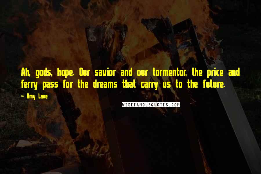 Amy Lane Quotes: Ah, gods, hope. Our savior and our tormentor, the price and ferry pass for the dreams that carry us to the future.