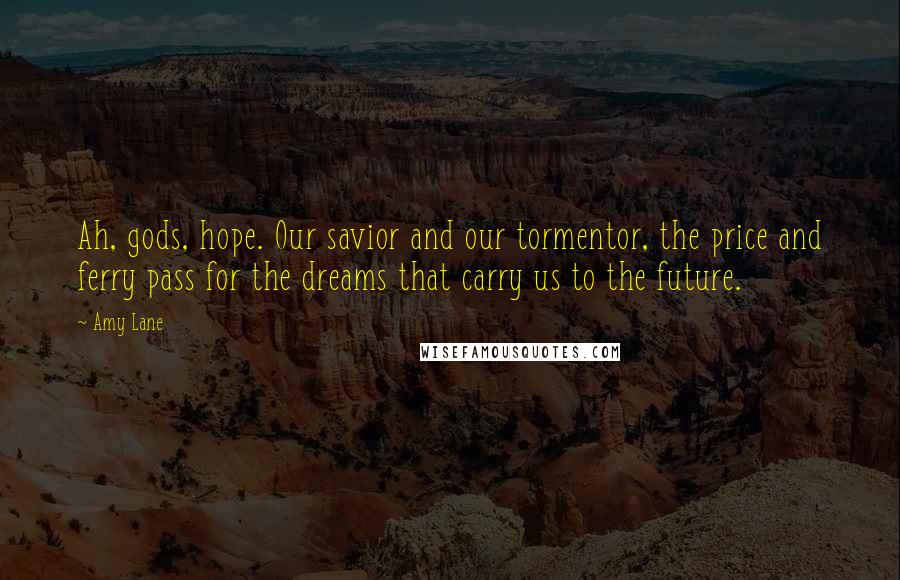 Amy Lane Quotes: Ah, gods, hope. Our savior and our tormentor, the price and ferry pass for the dreams that carry us to the future.