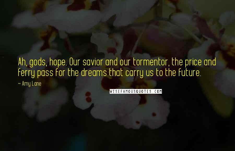 Amy Lane Quotes: Ah, gods, hope. Our savior and our tormentor, the price and ferry pass for the dreams that carry us to the future.