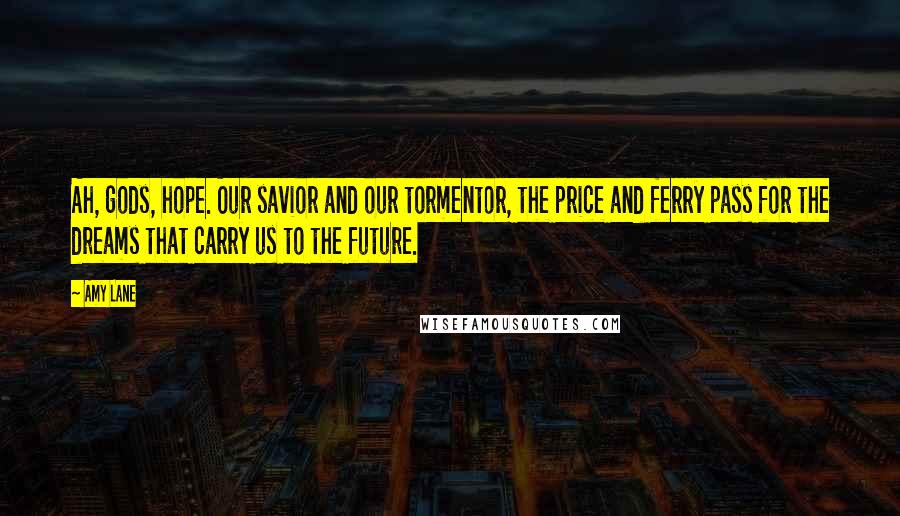 Amy Lane Quotes: Ah, gods, hope. Our savior and our tormentor, the price and ferry pass for the dreams that carry us to the future.