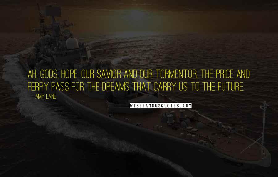 Amy Lane Quotes: Ah, gods, hope. Our savior and our tormentor, the price and ferry pass for the dreams that carry us to the future.