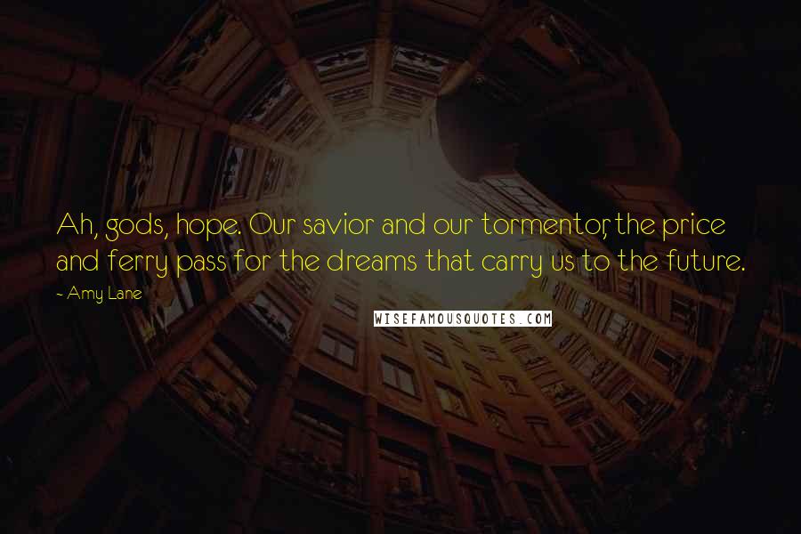 Amy Lane Quotes: Ah, gods, hope. Our savior and our tormentor, the price and ferry pass for the dreams that carry us to the future.