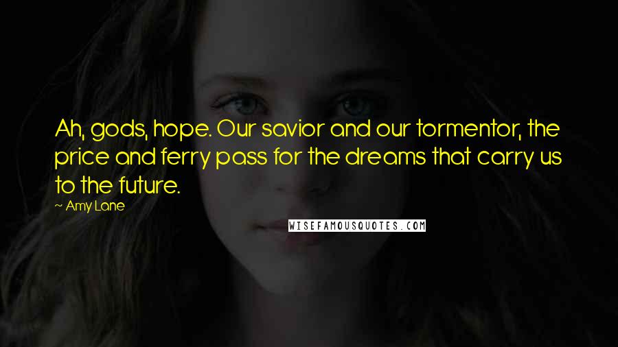 Amy Lane Quotes: Ah, gods, hope. Our savior and our tormentor, the price and ferry pass for the dreams that carry us to the future.