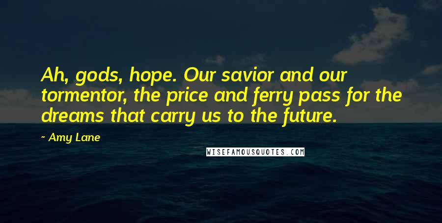 Amy Lane Quotes: Ah, gods, hope. Our savior and our tormentor, the price and ferry pass for the dreams that carry us to the future.