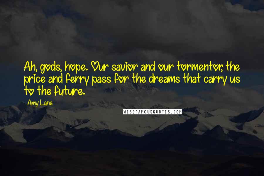 Amy Lane Quotes: Ah, gods, hope. Our savior and our tormentor, the price and ferry pass for the dreams that carry us to the future.