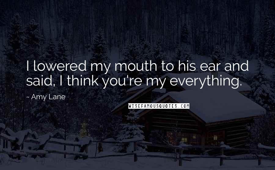 Amy Lane Quotes: I lowered my mouth to his ear and said, I think you're my everything.