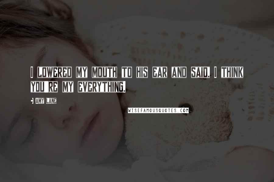 Amy Lane Quotes: I lowered my mouth to his ear and said, I think you're my everything.