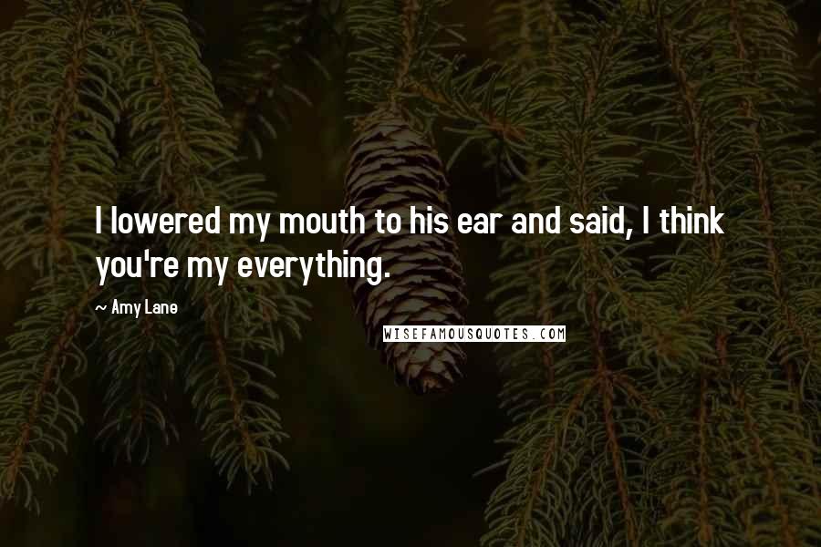 Amy Lane Quotes: I lowered my mouth to his ear and said, I think you're my everything.