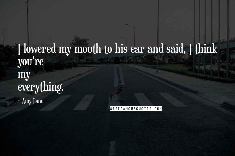 Amy Lane Quotes: I lowered my mouth to his ear and said, I think you're my everything.