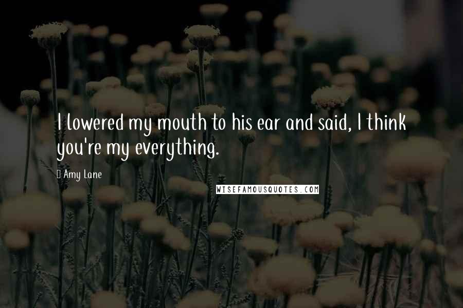 Amy Lane Quotes: I lowered my mouth to his ear and said, I think you're my everything.