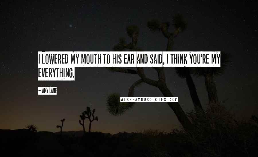 Amy Lane Quotes: I lowered my mouth to his ear and said, I think you're my everything.