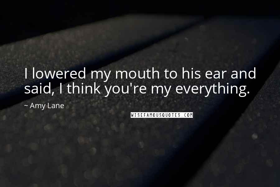 Amy Lane Quotes: I lowered my mouth to his ear and said, I think you're my everything.