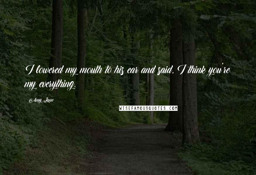 Amy Lane Quotes: I lowered my mouth to his ear and said, I think you're my everything.