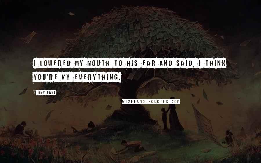 Amy Lane Quotes: I lowered my mouth to his ear and said, I think you're my everything.