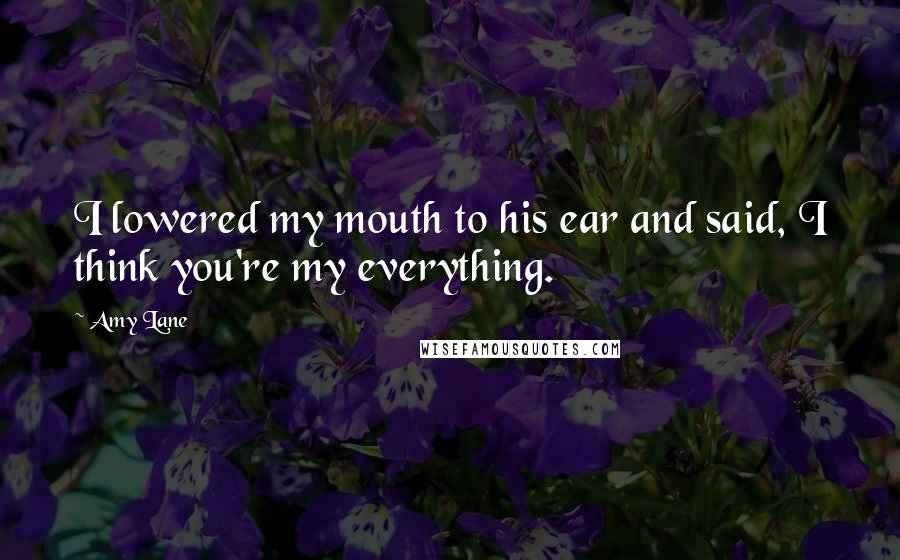 Amy Lane Quotes: I lowered my mouth to his ear and said, I think you're my everything.