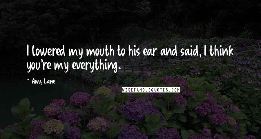 Amy Lane Quotes: I lowered my mouth to his ear and said, I think you're my everything.