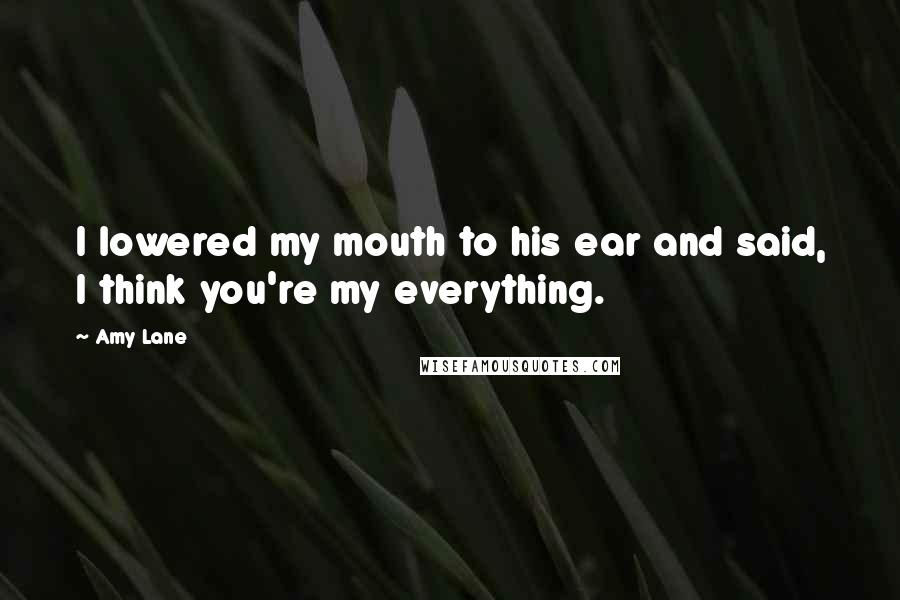 Amy Lane Quotes: I lowered my mouth to his ear and said, I think you're my everything.