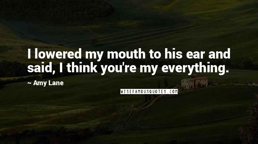 Amy Lane Quotes: I lowered my mouth to his ear and said, I think you're my everything.