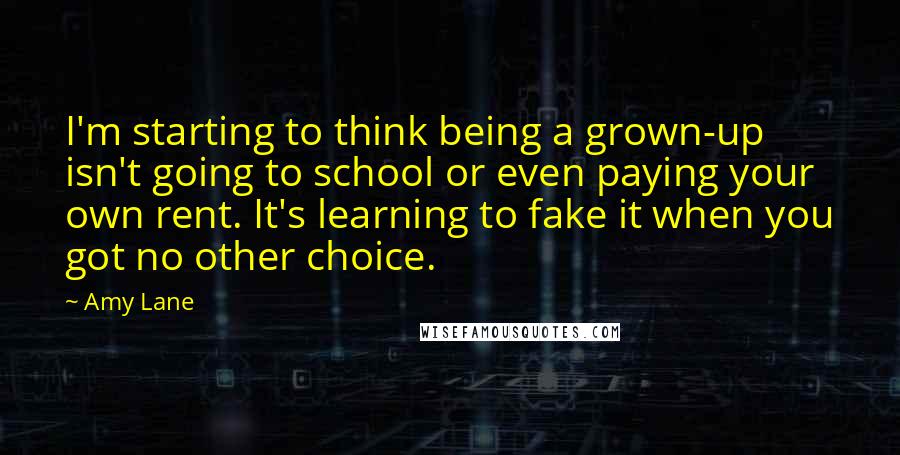 Amy Lane Quotes: I'm starting to think being a grown-up isn't going to school or even paying your own rent. It's learning to fake it when you got no other choice.