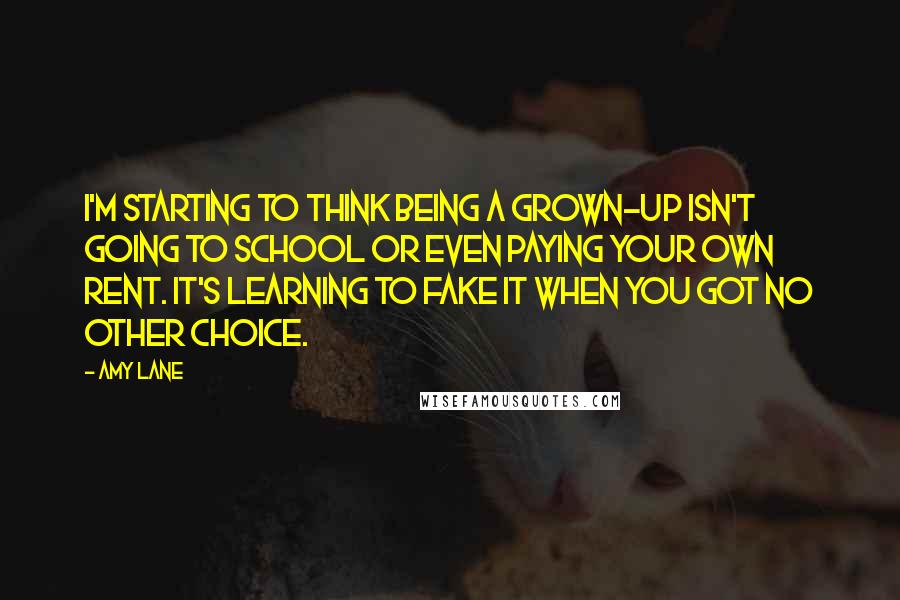 Amy Lane Quotes: I'm starting to think being a grown-up isn't going to school or even paying your own rent. It's learning to fake it when you got no other choice.