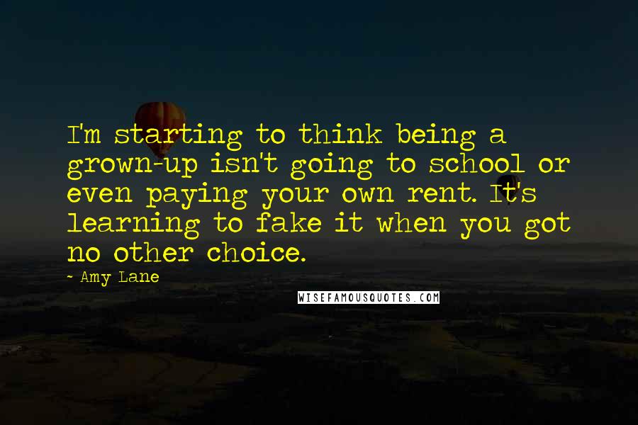 Amy Lane Quotes: I'm starting to think being a grown-up isn't going to school or even paying your own rent. It's learning to fake it when you got no other choice.