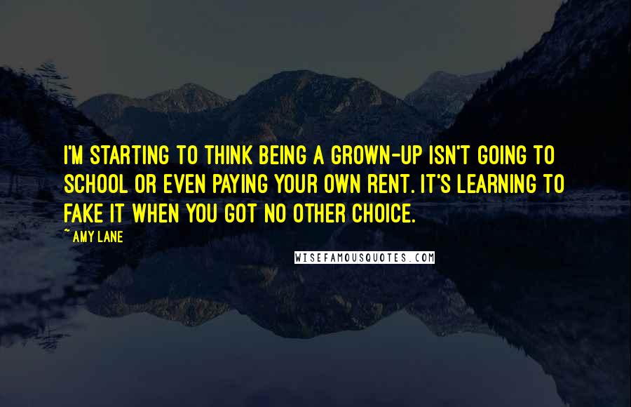 Amy Lane Quotes: I'm starting to think being a grown-up isn't going to school or even paying your own rent. It's learning to fake it when you got no other choice.