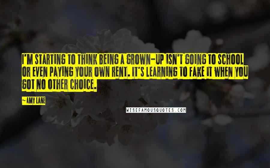 Amy Lane Quotes: I'm starting to think being a grown-up isn't going to school or even paying your own rent. It's learning to fake it when you got no other choice.