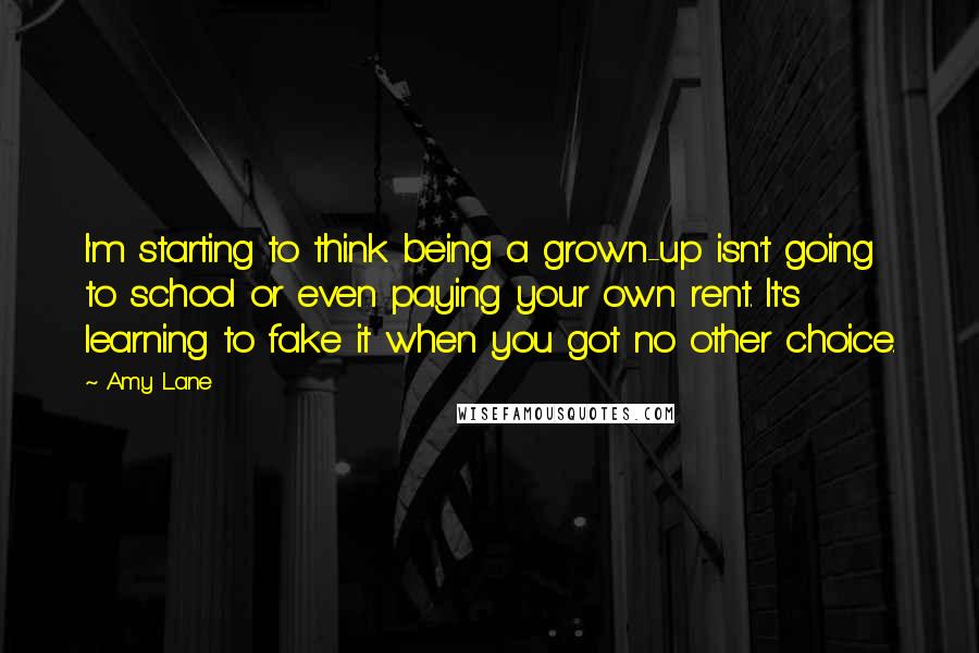 Amy Lane Quotes: I'm starting to think being a grown-up isn't going to school or even paying your own rent. It's learning to fake it when you got no other choice.
