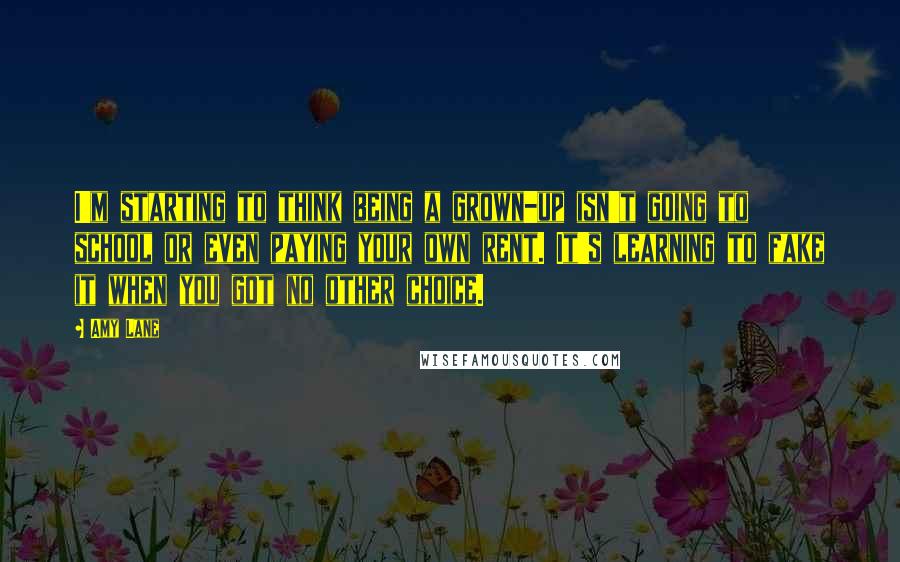 Amy Lane Quotes: I'm starting to think being a grown-up isn't going to school or even paying your own rent. It's learning to fake it when you got no other choice.